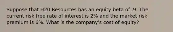 Suppose that H20 Resources has an equity beta of .9. The current risk free rate of interest is 2% and the market risk premium is 6%. What is the company's cost of equity?