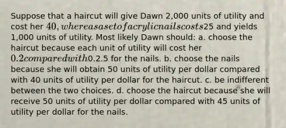 Suppose that a haircut will give Dawn 2,000 units of utility and cost her 40, whereas a set of acrylic nails costs25 and yields 1,000 units of utility. Most likely Dawn should: a. choose the haircut because each unit of utility will cost her 0.2 compared with0.2.5 for the nails. b. choose the nails because she will obtain 50 units of utility per dollar compared with 40 units of utility per dollar for the haircut. c. be indifferent between the two choices. d. choose the haircut because she will receive 50 units of utility per dollar compared with 45 units of utility per dollar for the nails.