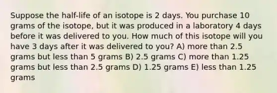 Suppose the half-life of an isotope is 2 days. You purchase 10 grams of the isotope, but it was produced in a laboratory 4 days before it was delivered to you. How much of this isotope will you have 3 days after it was delivered to you? A) more than 2.5 grams but less than 5 grams B) 2.5 grams C) more than 1.25 grams but less than 2.5 grams D) 1.25 grams E) less than 1.25 grams