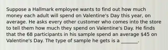 Suppose a Hallmark employee wants to find out how much money each adult will spend on Valentine's Day this year, on average. He asks every other customer who comes into the store to tell them how much they spend on Valentine's Day. He finds that the 68 participants in his sample spend an average 45 on Valentine's Day. The type of sample he gets is a _______.