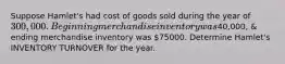 Suppose Hamlet's had cost of goods sold during the year of 300,000 . Beginning merchandise inventory was40,000, & ending merchandise inventory was 75000. Determine Hamlet's INVENTORY TURNOVER for the year.