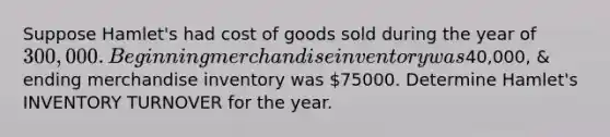 Suppose Hamlet's had cost of goods sold during the year of 300,000 . Beginning merchandise inventory was40,000, & ending merchandise inventory was 75000. Determine Hamlet's INVENTORY TURNOVER for the year.