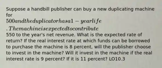 Suppose a handbill publisher can buy a new duplicating machine for 500 and the duplicator has a 1-year life. The machine is expected to contribute550 to the year's net revenue. What is the expected rate of return? If the real interest rate at which funds can be borrowed to purchase the machine is 8 percent, will the publisher choose to invest in the machine? Will it invest in the machine if the real interest rate is 9 percent? If it is 11 percent? LO10.3