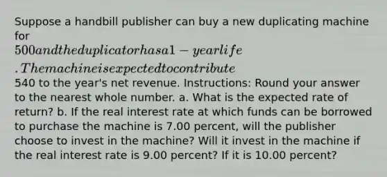 Suppose a handbill publisher can buy a new duplicating machine for 500 and the duplicator has a 1-year life. The machine is expected to contribute540 to the year's net revenue. Instructions: Round your answer to the nearest whole number. a. What is the expected rate of return? b. If the real interest rate at which funds can be borrowed to purchase the machine is 7.00 percent, will the publisher choose to invest in the machine? Will it invest in the machine if the real interest rate is 9.00 percent? If it is 10.00 percent?