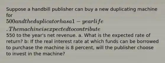 Suppose a handbill publisher can buy a new duplicating machine for 500 and the duplicator has a 1-year life. The machine is expected to contribute550 to the year's net revenue. a. What is the expected rate of return? b: If the real interest rate at which funds can be borrowed to purchase the machine is 8 percent, will the publisher choose to invest in the machine?