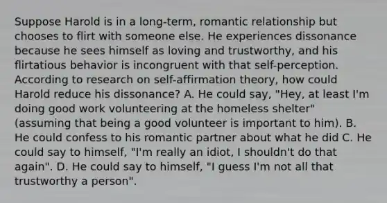 Suppose Harold is in a long-term, romantic relationship but chooses to flirt with someone else. He experiences dissonance because he sees himself as loving and trustworthy, and his flirtatious behavior is incongruent with that self-perception. According to research on self-affirmation theory, how could Harold reduce his dissonance? A. He could say, "Hey, at least I'm doing good work volunteering at the homeless shelter" (assuming that being a good volunteer is important to him). B. He could confess to his romantic partner about what he did C. He could say to himself, "I'm really an idiot, I shouldn't do that again". D. He could say to himself, "I guess I'm not all that trustworthy a person".