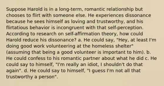 Suppose Harold is in a long-term, romantic relationship but chooses to flirt with someone else. He experiences dissonance because he sees himself as loving and trustworthy, and his flirtatious behavior is incongruent with that self-perception. According to research on self-affirmation theory, how could Harold reduce his dissonance? a. He could say, "Hey, at least I'm doing good work volunteering at the homeless shelter" (assuming that being a good volunteer is important to him). b. He could confess to his romantic partner about what he did c. He could say to himself, "I'm really an idiot, I shouldn't do that again". d. He could say to himself, "I guess I'm not all that trustworthy a person".