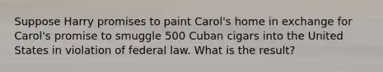 Suppose Harry promises to paint Carol's home in exchange for Carol's promise to smuggle 500 Cuban cigars into the United States in violation of federal law. What is the result?