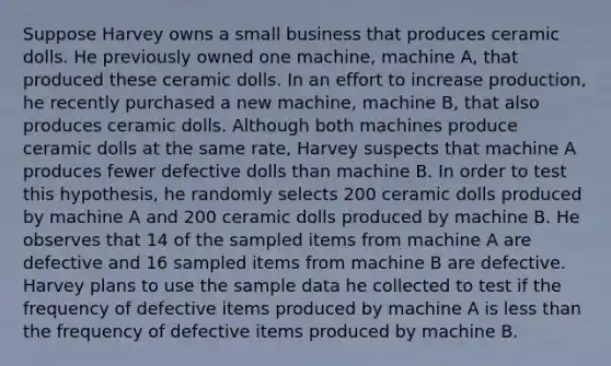 Suppose Harvey owns a small business that produces ceramic dolls. He previously owned one machine, machine A, that produced these ceramic dolls. In an effort to increase production, he recently purchased a new machine, machine B, that also produces ceramic dolls. Although both machines produce ceramic dolls at the same rate, Harvey suspects that machine A produces fewer defective dolls than machine B. In order to test this hypothesis, he randomly selects 200 ceramic dolls produced by machine A and 200 ceramic dolls produced by machine B. He observes that 14 of the sampled items from machine A are defective and 16 sampled items from machine B are defective. Harvey plans to use the sample data he collected to test if the frequency of defective items produced by machine A is less than the frequency of defective items produced by machine B.