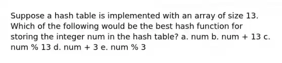 Suppose a hash table is implemented with an array of size 13. Which of the following would be the best hash function for storing the integer num in the hash table? a. num b. num + 13 c. num % 13 d. num + 3 e. num % 3