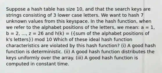 Suppose a hash table has size 10, and that the search keys are strings consisting of 3 lower case letters. We want to hash 7 unknown values from this keyspace. In the hash function, when we refer to the alphabet positions of the letters, we mean: a = 1, b = 2, ..., z = 26 and h(k) = ((sum of the alphabet positions of k's letters)) mod 10 Which of these ideal hash function characteristics are violated by this hash function? (i) A good hash function is deterministic. (ii) A good hash function distributes the keys uniformly over the array. (iii) A good hash function is computed in constant time.