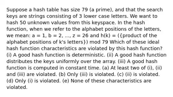 Suppose a hash table has size 79 (a prime), and that the search keys are strings consisting of 3 lower case letters. We want to hash 50 unknown values from this keyspace. In the hash function, when we refer to the alphabet positions of the letters, we mean: a = 1, b = 2, ..., z = 26 and h(k) = ((product of the alphabet positions of k's letters)) mod 79 Which of these ideal hash function characteristics are violated by this hash function? (i) A good hash function is deterministic. (ii) A good hash function distributes the keys uniformly over the array. (iii) A good hash function is computed in constant time. (a) At least two of (i), (ii) and (iii) are violated. (b) Only (iii) is violated. (c) (ii) is violated. (d) Only (i) is violated. (e) None of these characteristics are violated.