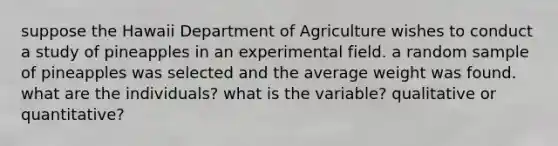 suppose the Hawaii Department of Agriculture wishes to conduct a study of pineapples in an experimental field. a random sample of pineapples was selected and the average weight was found. what are the individuals? what is the variable? qualitative or quantitative?