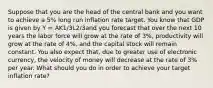 Suppose that you are the head of the central bank and you want to achieve a 5% long run inflation rate target. You know that GDP is given by Y = AK1/3L2/3and you forecast that over the next 10 years the labor force will grow at the rate of 3%, productivity will grow at the rate of 4%, and the capital stock will remain constant. You also expect that, due to greater use of electronic currency, the velocity of money will decrease at the rate of 3% per year. What should you do in order to achieve your target inflation rate?