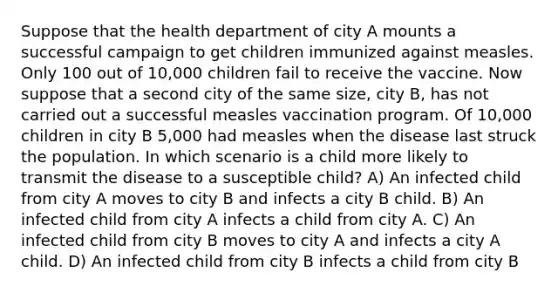 Suppose that the health department of city A mounts a successful campaign to get children immunized against measles. Only 100 out of 10,000 children fail to receive the vaccine. Now suppose that a second city of the same size, city B, has not carried out a successful measles vaccination program. Of 10,000 children in city B 5,000 had measles when the disease last struck the population. In which scenario is a child more likely to transmit the disease to a susceptible child? A) An infected child from city A moves to city B and infects a city B child. B) An infected child from city A infects a child from city A. C) An infected child from city B moves to city A and infects a city A child. D) An infected child from city B infects a child from city B