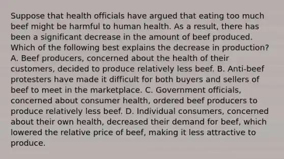 Suppose that health officials have argued that eating too much beef might be harmful to human health. As a result, there has been a significant decrease in the amount of beef produced. Which of the following best explains the decrease in production? A. Beef producers, concerned about the health of their customers, decided to produce relatively less beef. B. Anti-beef protesters have made it difficult for both buyers and sellers of beef to meet in the marketplace. C. Government officials, concerned about consumer health, ordered beef producers to produce relatively less beef. D. Individual consumers, concerned about their own health, decreased their demand for beef, which lowered the relative price of beef, making it less attractive to produce.