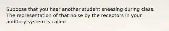 Suppose that you hear another student sneezing during class. The representation of that noise by the receptors in your auditory system is called