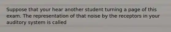 Suppose that your hear another student turning a page of this exam. The representation of that noise by the receptors in your auditory system is called