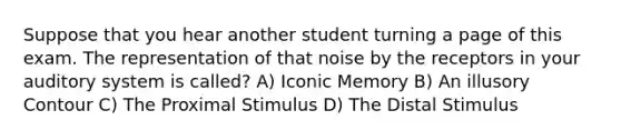 Suppose that you hear another student turning a page of this exam. The representation of that noise by the receptors in your auditory system is called? A) Iconic Memory B) An illusory Contour C) The Proximal Stimulus D) The Distal Stimulus