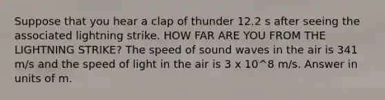 Suppose that you hear a clap of thunder 12.2 s after seeing the associated lightning strike. HOW FAR ARE YOU FROM THE LIGHTNING STRIKE? The speed of sound waves in the air is 341 m/s and the speed of light in the air is 3 x 10^8 m/s. Answer in units of m.