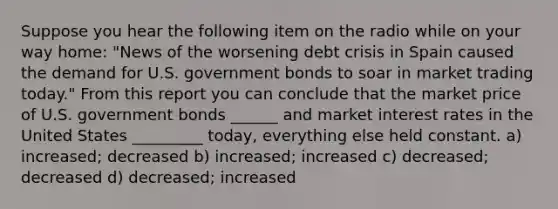 Suppose you hear the following item on the radio while on your way home: "News of the worsening debt crisis in Spain caused the demand for U.S. government bonds to soar in market trading today." From this report you can conclude that the market price of U.S. government bonds ______ and market interest rates in the United States _________ today, everything else held constant. a) increased; decreased b) increased; increased c) decreased; decreased d) decreased; increased