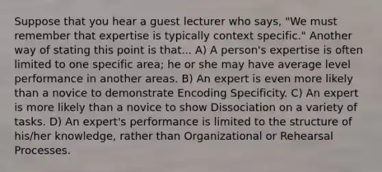 Suppose that you hear a guest lecturer who says, "We must remember that expertise is typically context specific." Another way of stating this point is that... A) A person's expertise is often limited to one specific area; he or she may have average level performance in another areas. B) An expert is even more likely than a novice to demonstrate Encoding Specificity. C) An expert is more likely than a novice to show Dissociation on a variety of tasks. D) An expert's performance is limited to the structure of his/her knowledge, rather than Organizational or Rehearsal Processes.