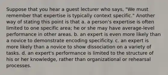 Suppose that you hear a guest lecturer who says, "We must remember that expertise is typically context specific." Another way of stating this point is that a. a person's expertise is often limited to one specific area; he or she may have average-level performance in other areas. b. an expert is even more likely than a novice to demonstrate encoding specificity. c. an expert is more likely than a novice to show dissociation on a variety of tasks. d. an expert's performance is limited to the structure of his or her knowledge, rather than organizational or rehearsal processes.