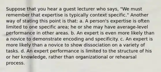 Suppose that you hear a guest lecturer who says, "We must remember that expertise is typically context specific." Another way of stating this point is that: a. A person's expertise is often limited to one specific area; he or she may have average-level performance in other areas. b. An expert is even more likely than a novice to demonstrate encoding and specificity. c. An expert is more likely than a novice to show dissociation on a variety of tasks. d. An expert performance is limited to the structure of his or her knowledge, rather than organizational or rehearsal process.