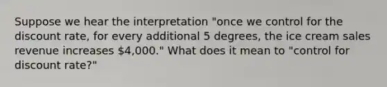 Suppose we hear the interpretation "once we control for the discount rate, for every additional 5 degrees, the ice cream sales revenue increases 4,000." What does it mean to "control for discount rate?"