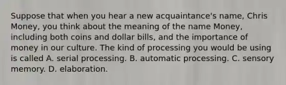 Suppose that when you hear a new acquaintance's name, Chris Money, you think about the meaning of the name Money, including both coins and dollar bills, and the importance of money in our culture. The kind of processing you would be using is called A. serial processing. B. automatic processing. C. sensory memory. D. elaboration.