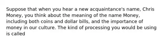 Suppose that when you hear a new acquaintance's name, Chris Money, you think about the meaning of the name Money, including both coins and dollar bills, and the importance of money in our culture. The kind of processing you would be using is called