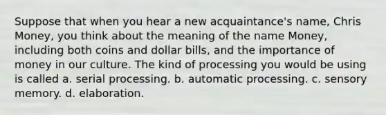 Suppose that when you hear a new acquaintance's name, Chris Money, you think about the meaning of the name Money, including both coins and dollar bills, and the importance of money in our culture. The kind of processing you would be using is called a. serial processing. b. automatic processing. c. sensory memory. d. elaboration.