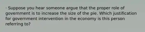 · Suppose you hear someone argue that the proper role of government is to increase the size of the pie. Which justification for government intervention in the economy is this person referring to?