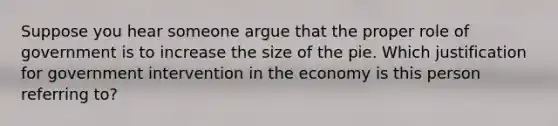 Suppose you hear someone argue that the proper role of government is to increase the size of the pie. Which justification for government intervention in the economy is this person referring to?