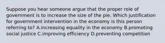 Suppose you hear someone argue that the proper role of government is to increase the size of the pie. Which justification for government intervention in the economy is this person referring to? A.increasing equality in the economy B.promoting social justice C.improving efficiency D.preventing competition