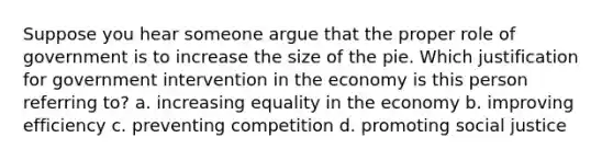 Suppose you hear someone argue that the proper role of government is to increase the size of the pie. Which justification for government intervention in the economy is this person referring to? a. increasing equality in the economy b. improving efficiency c. preventing competition d. promoting social justice