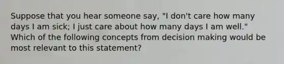 Suppose that you hear someone say, "I don't care how many days I am sick; I just care about how many days I am well." Which of the following concepts from decision making would be most relevant to this statement?