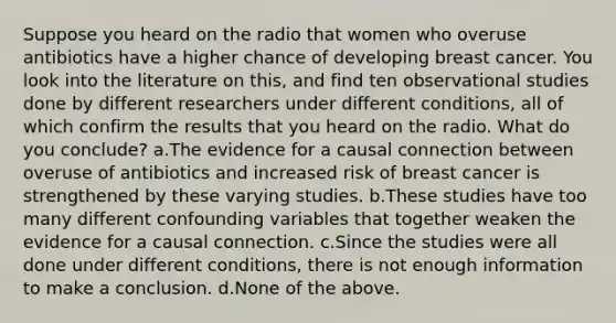 Suppose you heard on the radio that women who overuse antibiotics have a higher chance of developing breast cancer. You look into the literature on this, and find ten observational studies done by different researchers under different conditions, all of which confirm the results that you heard on the radio. What do you conclude? a.The evidence for a causal connection between overuse of antibiotics and increased risk of breast cancer is strengthened by these varying studies. b.These studies have too many different confounding variables that together weaken the evidence for a causal connection. c.Since the studies were all done under different conditions, there is not enough information to make a conclusion. d.None of the above.