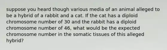 suppose you heard though various media of an animal alleged to be a hybrid of a rabbit and a cat. If the cat has a diploid chromosome number of 30 and the rabbit has a diploid chromosome number of 46, what would be the expected chromosome number in the somatic tissues of this alleged hybrid?