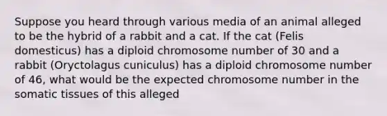 Suppose you heard through various media of an animal alleged to be the hybrid of a rabbit and a cat. If the cat (Felis domesticus) has a diploid chromosome number of 30 and a rabbit (Oryctolagus cuniculus) has a diploid chromosome number of 46, what would be the expected chromosome number in the somatic tissues of this alleged