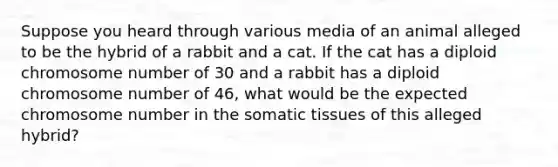 Suppose you heard through various media of an animal alleged to be the hybrid of a rabbit and a cat. If the cat has a diploid chromosome number of 30 and a rabbit has a diploid chromosome number of 46, what would be the expected chromosome number in the somatic tissues of this alleged hybrid?