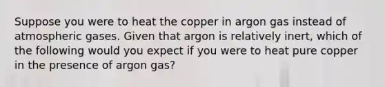 Suppose you were to heat the copper in argon gas instead of atmospheric gases. Given that argon is relatively inert, which of the following would you expect if you were to heat pure copper in the presence of argon gas?