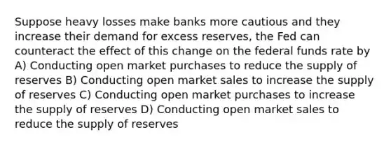 Suppose heavy losses make banks more cautious and they increase their demand for excess reserves, the Fed can counteract the effect of this change on the federal funds rate by A) Conducting open market purchases to reduce the supply of reserves B) Conducting open market sales to increase the supply of reserves C) Conducting open market purchases to increase the supply of reserves D) Conducting open market sales to reduce the supply of reserves