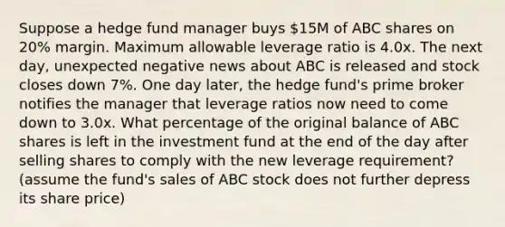 Suppose a hedge fund manager buys 15M of ABC shares on 20% margin. Maximum allowable leverage ratio is 4.0x. The next day, unexpected negative news about ABC is released and stock closes down 7%. One day later, the hedge fund's prime broker notifies the manager that leverage ratios now need to come down to 3.0x. What percentage of the original balance of ABC shares is left in the investment fund at the end of the day after selling shares to comply with the new leverage requirement? (assume the fund's sales of ABC stock does not further depress its share price)