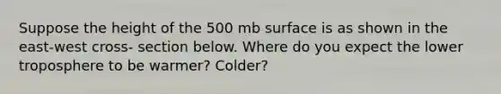 Suppose the height of the 500 mb surface is as shown in the east-west cross- section below. Where do you expect the lower troposphere to be warmer? Colder?