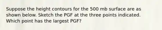 Suppose the height contours for the 500 mb surface are as shown below. Sketch the PGF at the three points indicated. Which point has the largest PGF?