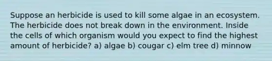 Suppose an herbicide is used to kill some algae in an ecosystem. The herbicide does not break down in the environment. Inside the cells of which organism would you expect to find the highest amount of herbicide? a) algae b) cougar c) elm tree d) minnow