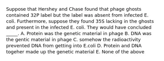 Suppose that Hershey and Chase found that phage ghosts contained 32P label but the label was absent from infected E. coli. Furthermore, suppose they found 35S lacking in the ghosts and present in the infected E. coli. They would have concluded _____. A. Protein was the genetic material in phage B. DNA was the gentic material in phage C. somehow the radioactivity prevented DNA from getting into E.coli D. Protein and DNA togeher made up the genetic material E. None of the above