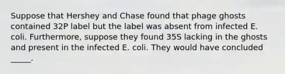 Suppose that Hershey and Chase found that phage ghosts contained 32P label but the label was absent from infected E. coli. Furthermore, suppose they found 35S lacking in the ghosts and present in the infected E. coli. They would have concluded _____.