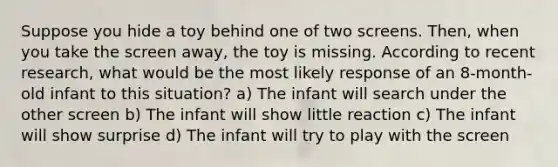 Suppose you hide a toy behind one of two screens. Then, when you take the screen away, the toy is missing. According to recent research, what would be the most likely response of an 8-month-old infant to this situation? a) The infant will search under the other screen b) The infant will show little reaction c) The infant will show surprise d) The infant will try to play with the screen